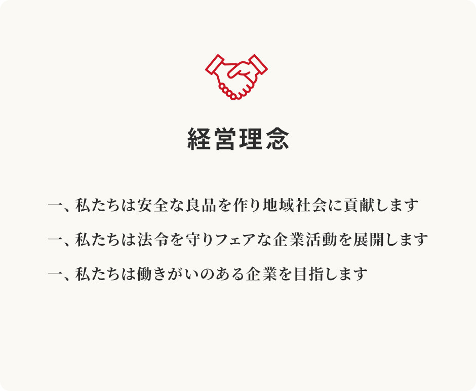 経営理念一、私たちは安全な良品を作り地域社会に貢献します。一、私たちは法令を守りフェアな企業活動を展開します。一、私たちは働きがいのある企業を目指します。