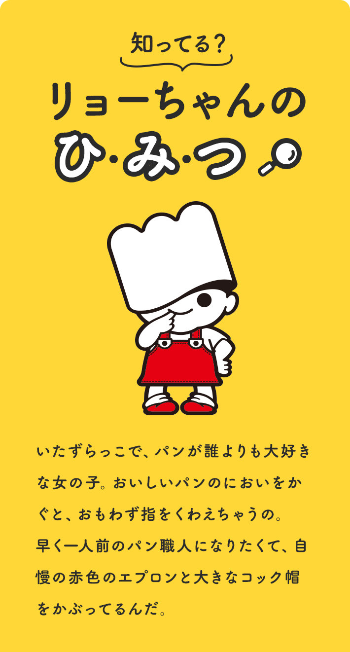 知ってる？リョーちゃんのひみつ。いたずらっこで、パンが誰よりも大好きな女の子。おいしいパンのにおいをかぐと、おもわず指をくわえちゃうの。早く一人前のパン職人になりたくて、自慢の赤色のエプロンと大きなコック帽をかぶってるんだ。目標は、一人でも多くの方に美味しいパンをお届けすること。夢をかなえるために、今日もパンの修行中♪